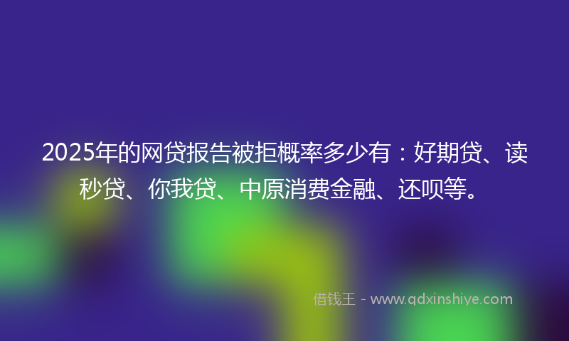 2025年的网贷报告被拒概率多少有：好期贷、读秒贷、你我贷、中原消费金融、还呗等。