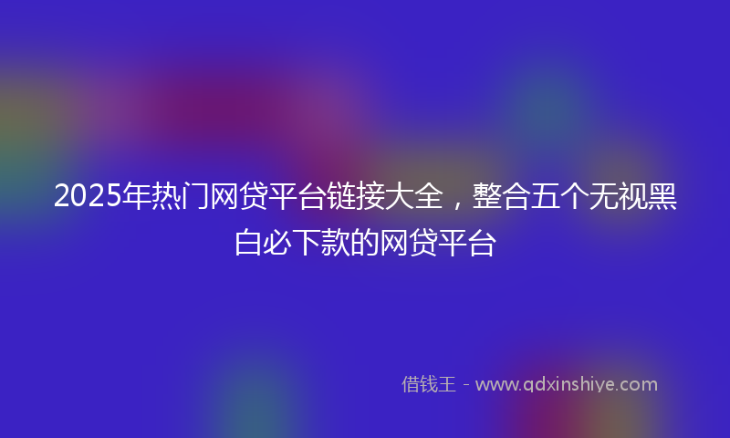 2025年热门网贷平台链接大全，整合五个无视黑白必下款的网贷平台