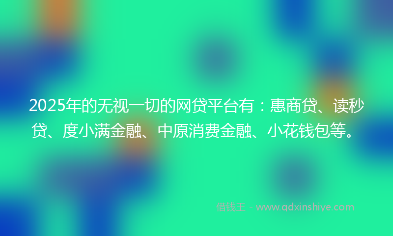 2025年的无视一切的网贷平台有：惠商贷、读秒贷、度小满金融、中原消费金融、小花钱包等。