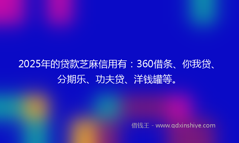 2025年的贷款芝麻信用有：360借条、你我贷、分期乐、功夫贷、洋钱罐等。