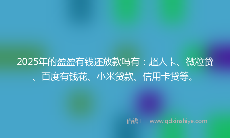 2025年的盈盈有钱还放款吗有：超人卡、微粒贷、百度有钱花、小米贷款、信用卡贷等。