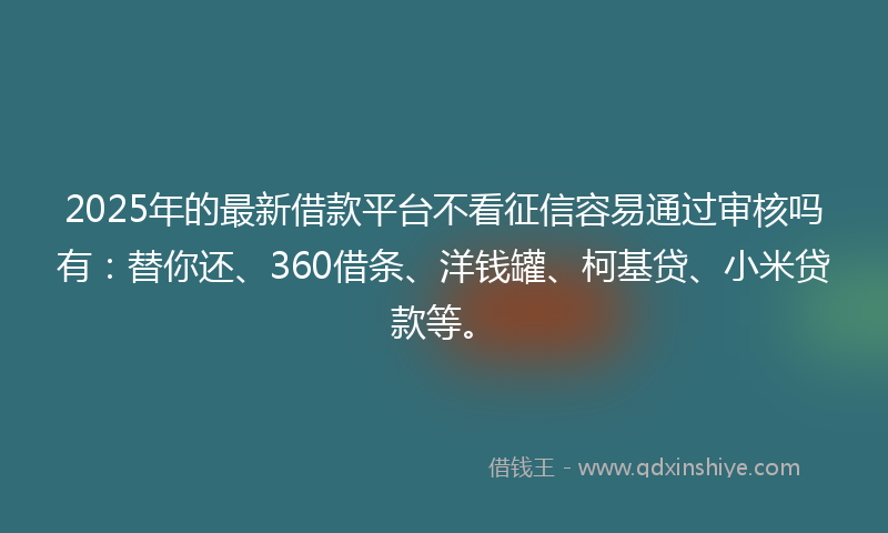 2025年的最新借款平台不看征信容易通过审核吗有：替你还、360借条、洋钱罐、柯基贷、小米贷款等。