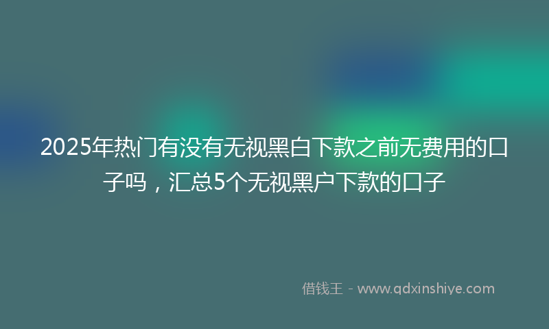2025年热门有没有无视黑白下款之前无费用的口子吗，汇总5个无视黑户下款的口子