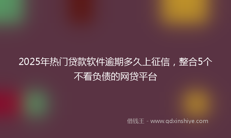 2025年热门贷款软件逾期多久上征信，整合5个不看负债的网贷平台