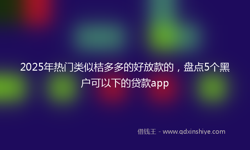 2025年热门类似桔多多的好放款的，盘点5个黑户可以下的贷款app