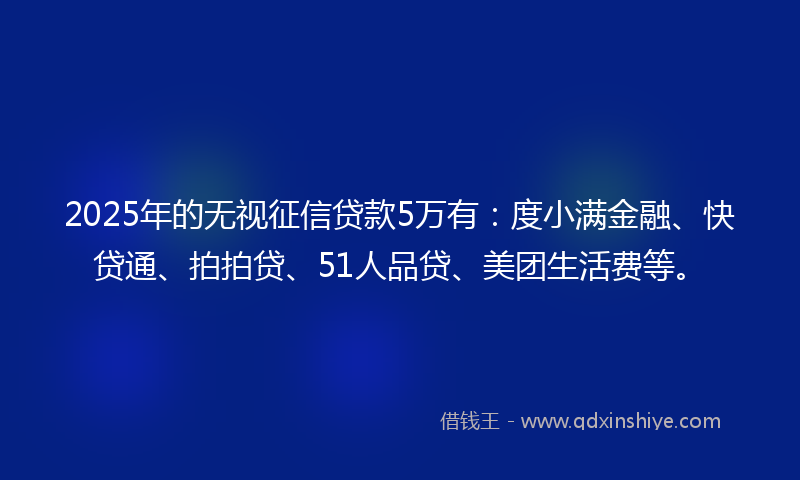 2025年的无视征信贷款5万有：度小满金融、快贷通、拍拍贷、51人品贷、美团生活费等。