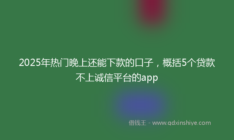 2025年热门晚上还能下款的口子，概括5个贷款不上诚信平台的app
