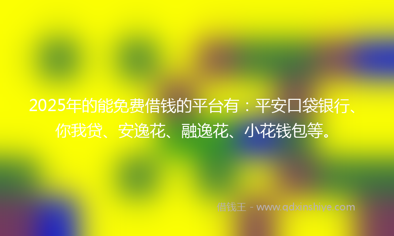 2025年的能免费借钱的平台有：平安口袋银行、你我贷、安逸花、融逸花、小花钱包等。