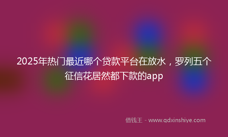 2025年热门最近哪个贷款平台在放水，罗列五个征信花居然都下款的app