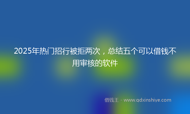 2025年热门招行被拒两次，总结五个可以借钱不用审核的软件