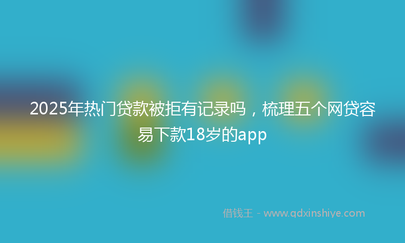 2025年热门贷款被拒有记录吗，梳理五个网贷容易下款18岁的app