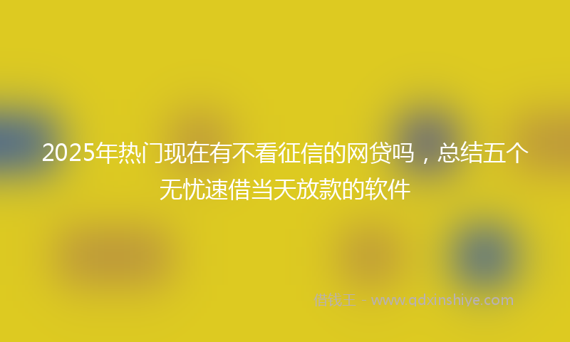 2025年热门现在有不看征信的网贷吗，总结五个无忧速借当天放款的软件