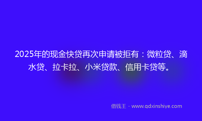 2025年的现金快贷再次申请被拒有：微粒贷、滴水贷、拉卡拉、小米贷款、信用卡贷等。
