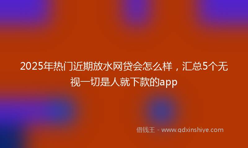 2025年热门近期放水网贷会怎么样，汇总5个无视一切是人就下款的app