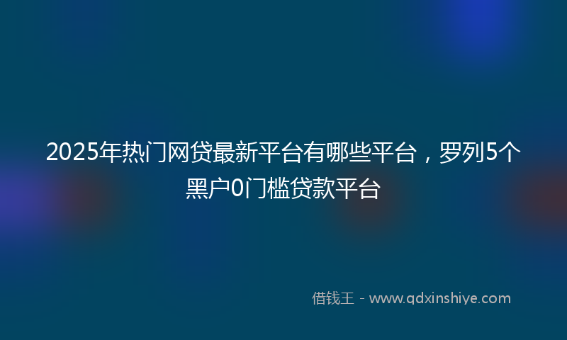 2025年热门网贷最新平台有哪些平台，罗列5个黑户0门槛贷款平台