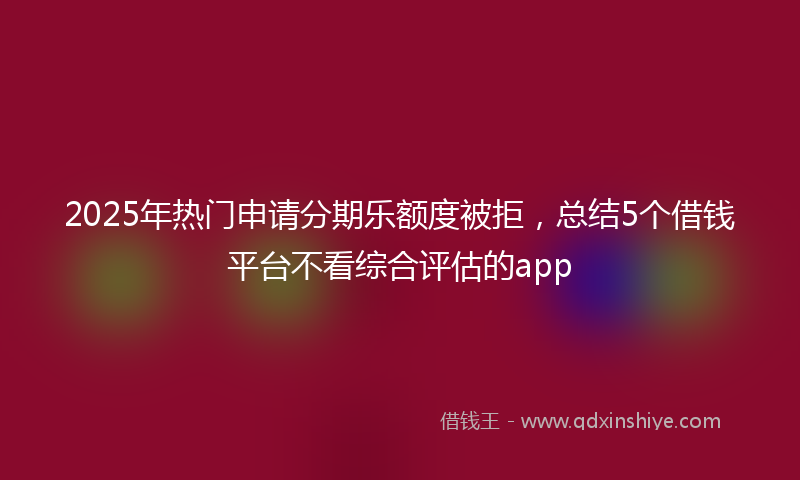 2025年热门申请分期乐额度被拒，总结5个借钱平台不看综合评估的app