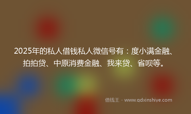 2025年的私人借钱私人微信号有：度小满金融、拍拍贷、中原消费金融、我来贷、省呗等。