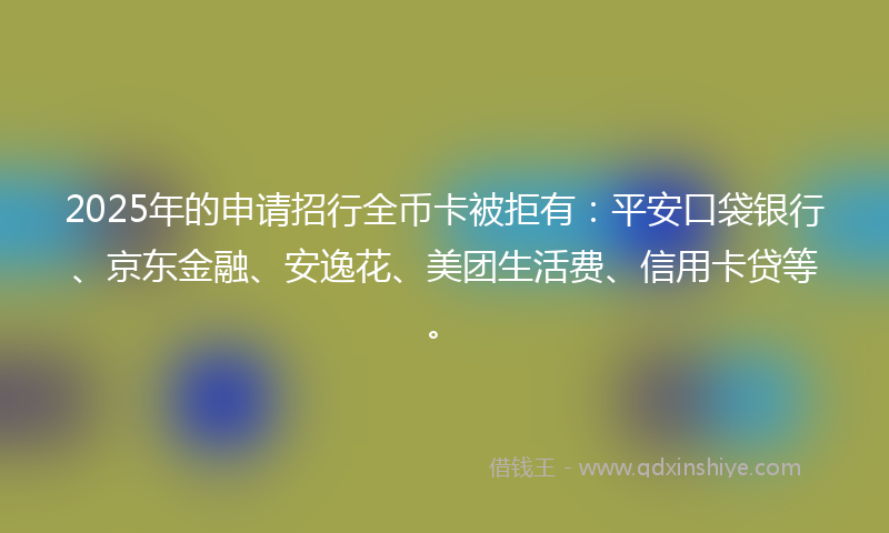 2025年的申请招行全币卡被拒有：平安口袋银行、京东金融、安逸花、美团生活费、信用卡贷等。
