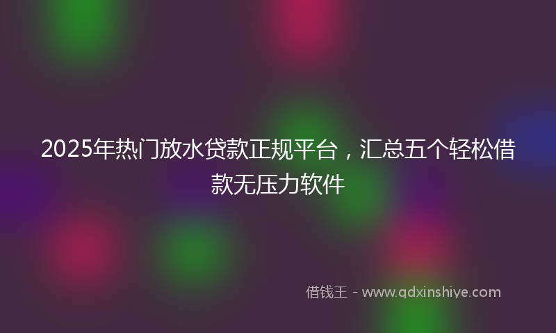 2025年热门放水贷款正规平台，汇总五个轻松借款无压力软件