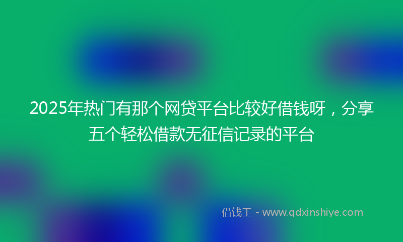 2025年热门有那个网贷平台比较好借钱呀，分享五个轻松借款无征信记录的平台