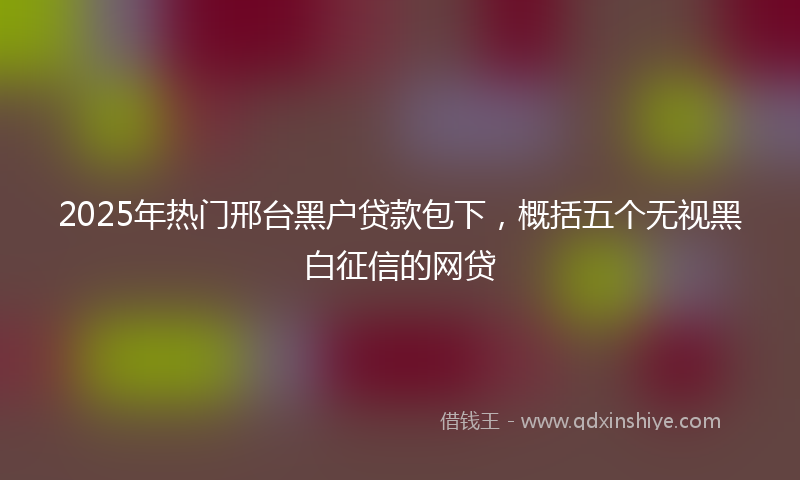 2025年热门邢台黑户贷款包下，概括五个无视黑白征信的网贷