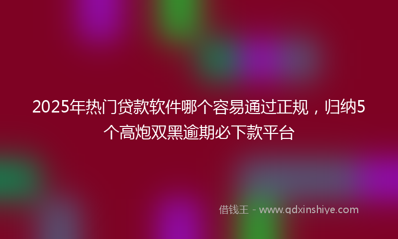 2025年热门贷款软件哪个容易通过正规，归纳5个高炮双黑逾期必下款平台