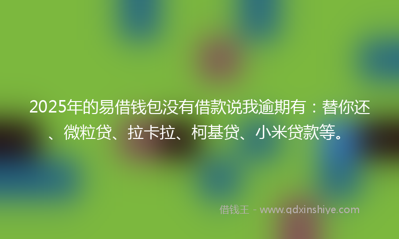 2025年的易借钱包没有借款说我逾期有：替你还、微粒贷、拉卡拉、柯基贷、小米贷款等。