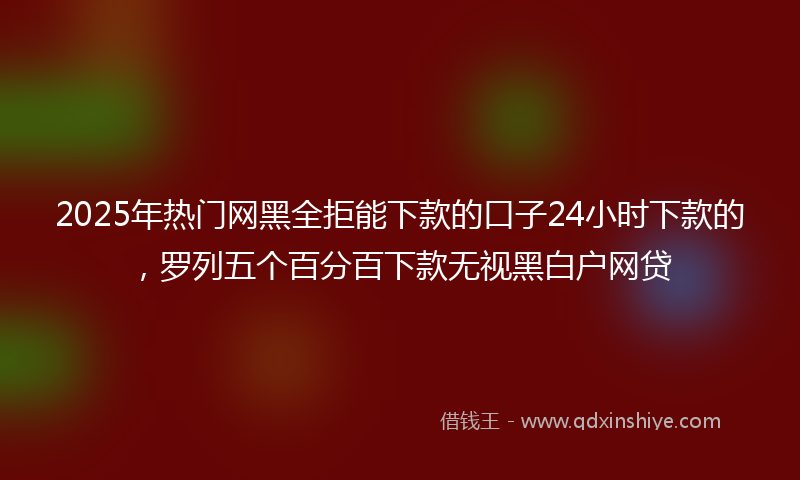2025年热门网黑全拒能下款的口子24小时下款的，罗列五个百分百下款无视黑白户网贷