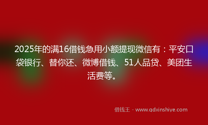 2025年的满16借钱急用小额提现微信有：平安口袋银行、替你还、微博借钱、51人品贷、美团生活费等。