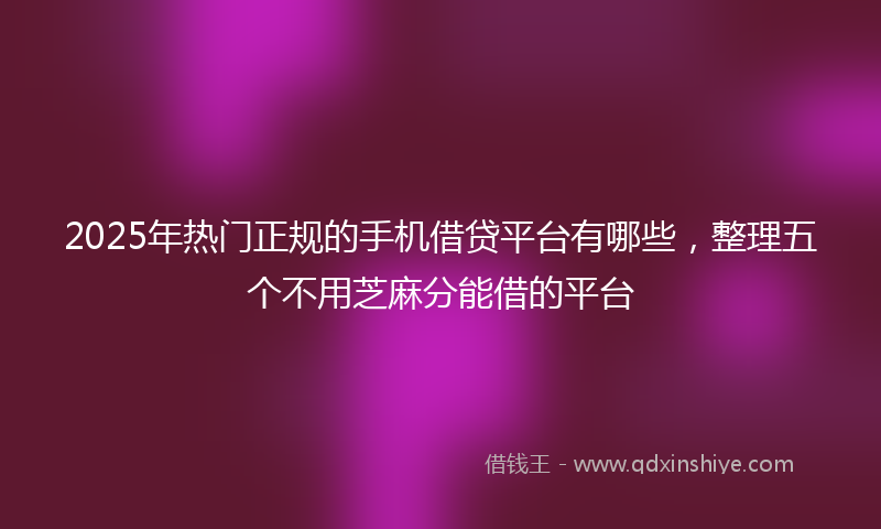 2025年热门正规的手机借贷平台有哪些，整理五个不用芝麻分能借的平台