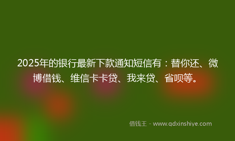 2025年的银行最新下款通知短信有：替你还、微博借钱、维信卡卡贷、我来贷、省呗等。