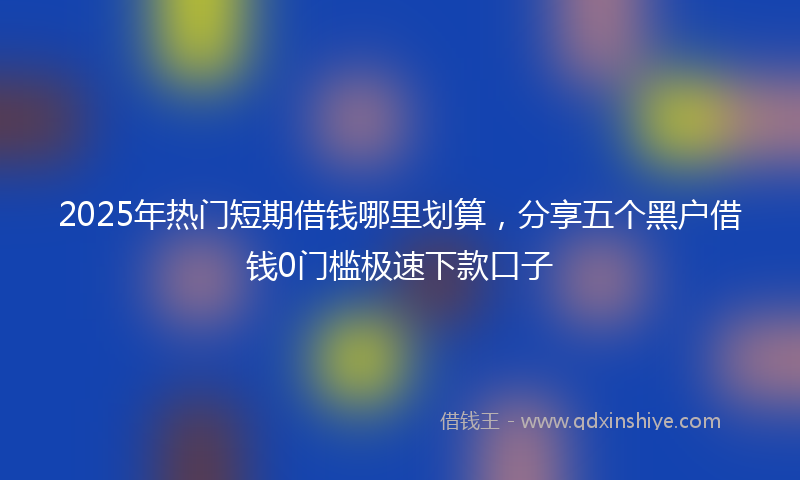 2025年热门短期借钱哪里划算，分享五个黑户借钱0门槛极速下款口子