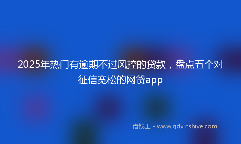 2025年热门有逾期不过风控的贷款，盘点五个对征信宽松的网贷app