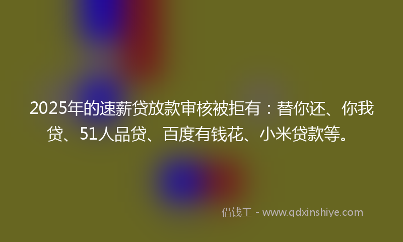 2025年的速薪贷放款审核被拒有：替你还、你我贷、51人品贷、百度有钱花、小米贷款等。