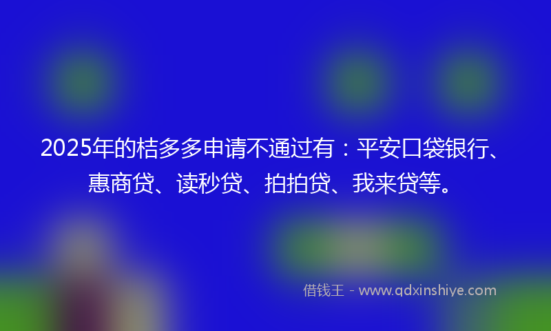 2025年的桔多多申请不通过有：平安口袋银行、惠商贷、读秒贷、拍拍贷、我来贷等。