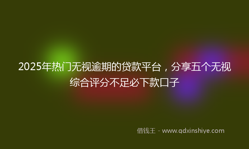 2025年热门无视逾期的贷款平台，分享五个无视综合评分不足必下款口子