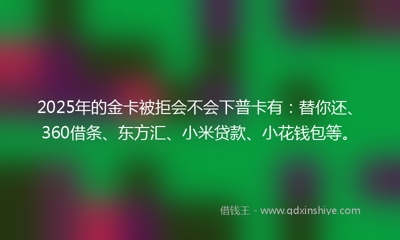 2025年的金卡被拒会不会下普卡有：替你还、360借条、东方汇、小米贷款、小花钱包等。