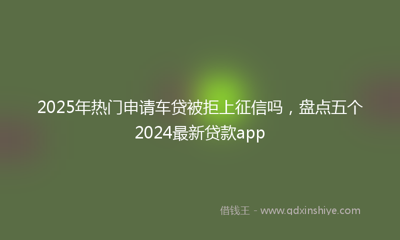 2025年热门申请车贷被拒上征信吗，盘点五个2024最新贷款app