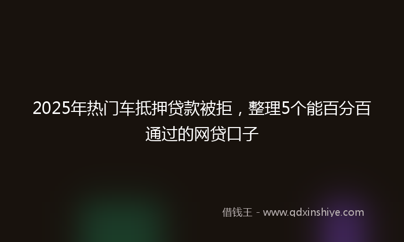 2025年热门车抵押贷款被拒，整理5个能百分百通过的网贷口子