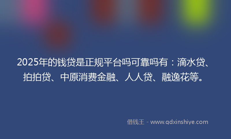 2025年的钱贷是正规平台吗可靠吗有：滴水贷、拍拍贷、中原消费金融、人人贷、融逸花等。