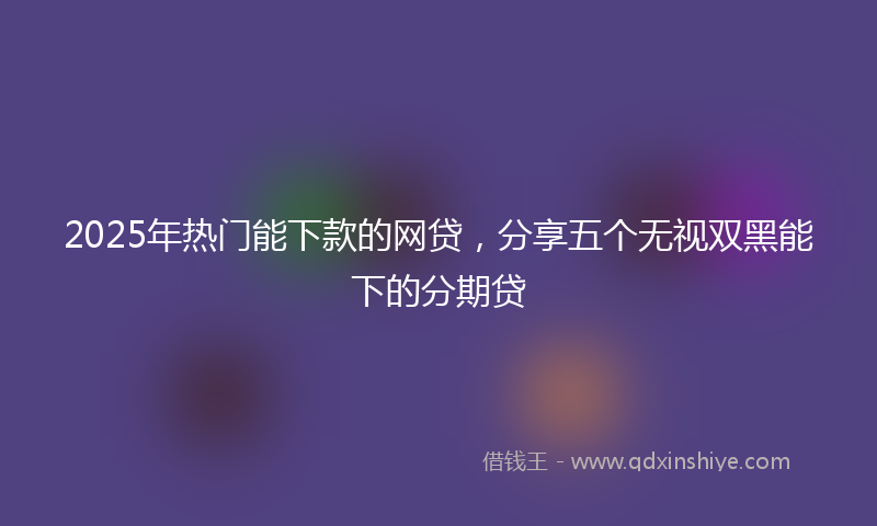 2025年热门能下款的网贷，分享五个无视双黑能下的分期贷