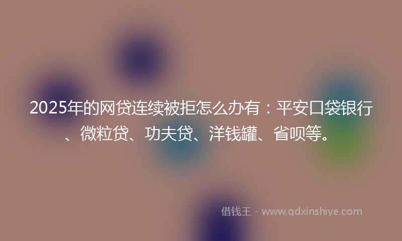 2025年的网贷连续被拒怎么办有：平安口袋银行、微粒贷、功夫贷、洋钱罐、省呗等。
