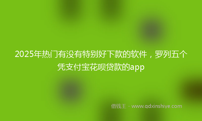 2025年热门有没有特别好下款的软件，罗列五个凭支付宝花呗贷款的app