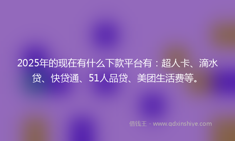 2025年的现在有什么下款平台有：超人卡、滴水贷、快贷通、51人品贷、美团生活费等。