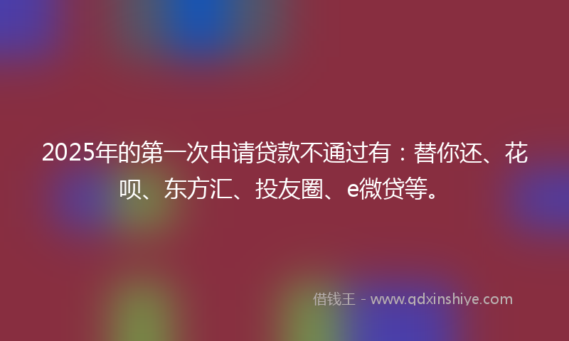 2025年的第一次申请贷款不通过有：替你还、花呗、东方汇、投友圈、e微贷等。