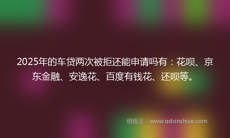 2025年的车贷两次被拒还能申请吗有：花呗、京东金融、安逸花、百度有钱花、还呗等。