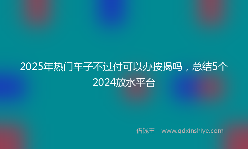 2025年热门车子不过付可以办按揭吗，总结5个2024放水平台