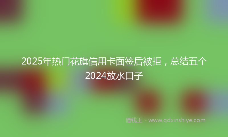 2025年热门花旗信用卡面签后被拒，总结五个2024放水口子