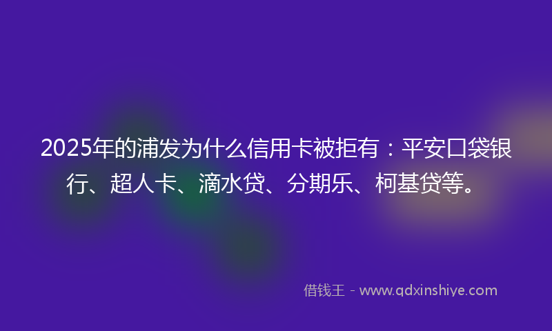 2025年的浦发为什么信用卡被拒有：平安口袋银行、超人卡、滴水贷、分期乐、柯基贷等。