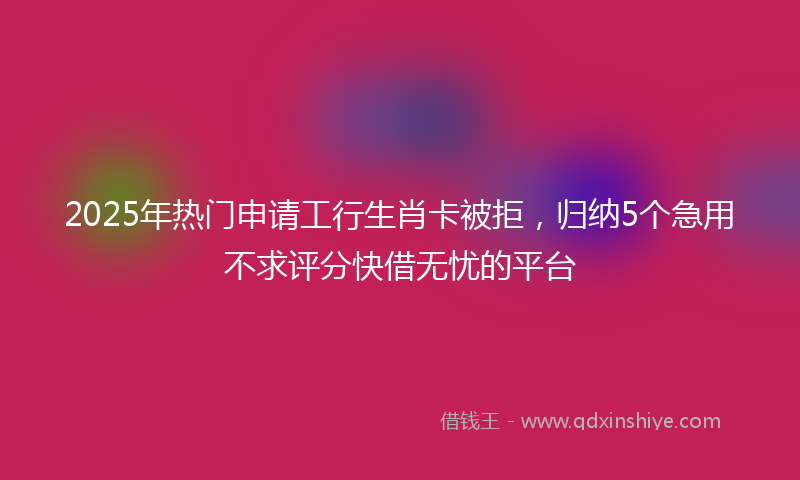 2025年热门申请工行生肖卡被拒，归纳5个急用不求评分快借无忧的平台